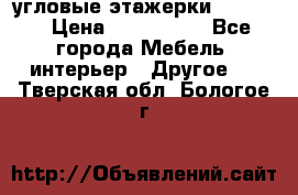 угловые этажерки700-1400 › Цена ­ 700-1400 - Все города Мебель, интерьер » Другое   . Тверская обл.,Бологое г.